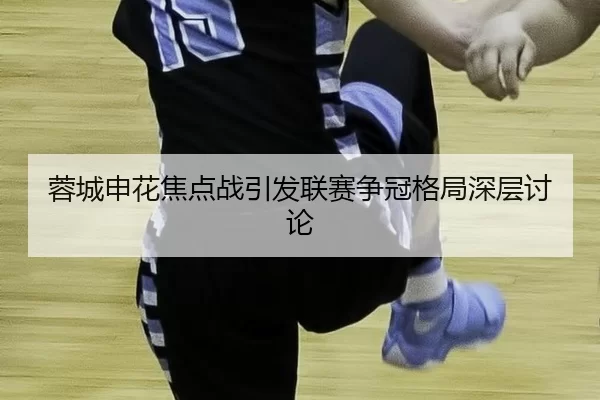 蓉城申花焦点战引发联赛争冠格局深层讨论